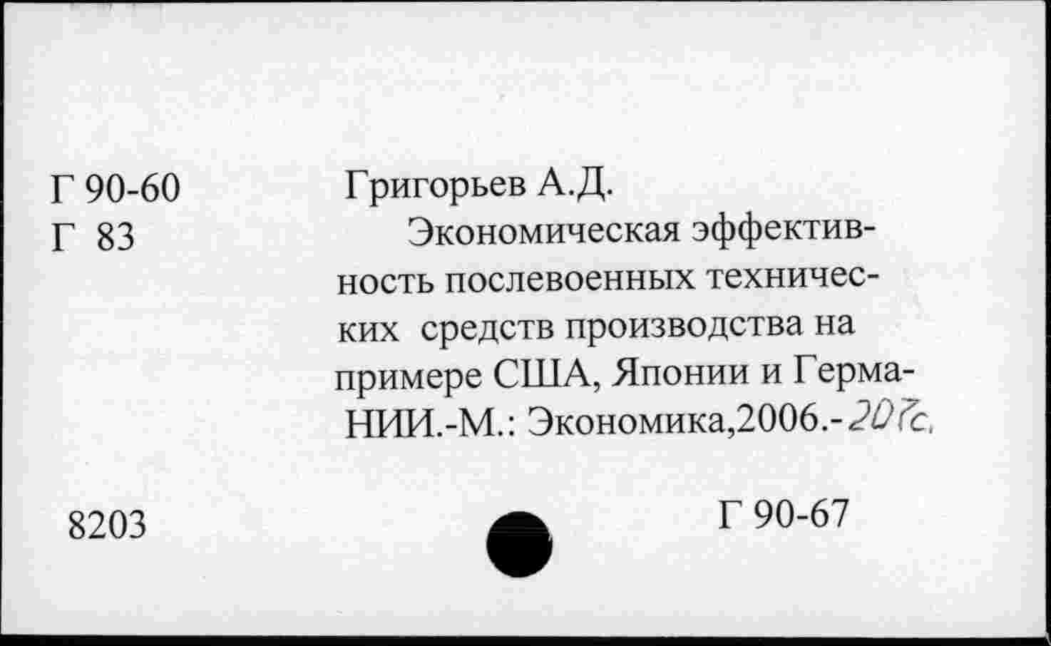 ﻿Г 90-60 Г 83	Григорьев А.Д. Экономическая эффективность послевоенных технических средств производства на примере США, Японии и Герма-НИИ.-М.: Экономика,2006.-20(с.
8203	Г 90-67